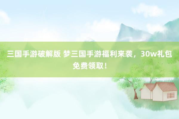 三国手游破解版 梦三国手游福利来袭，30w礼包免费领取！