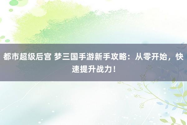 都市超级后宫 梦三国手游新手攻略：从零开始，快速提升战力！