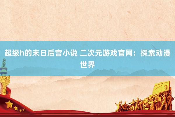 超级h的末日后宫小说 二次元游戏官网：探索动漫世界