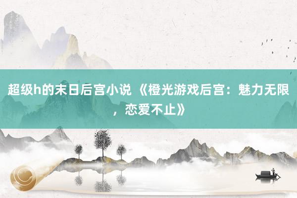 超级h的末日后宫小说 《橙光游戏后宫：魅力无限，恋爱不止》