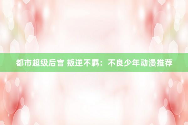 都市超级后宫 叛逆不羁：不良少年动漫推荐