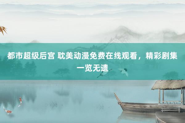 都市超级后宫 耽美动漫免费在线观看，精彩剧集一览无遗