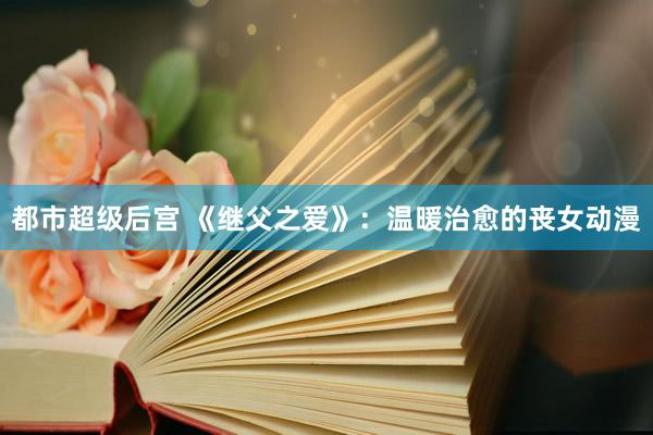 都市超级后宫 《继父之爱》：温暖治愈的丧女动漫