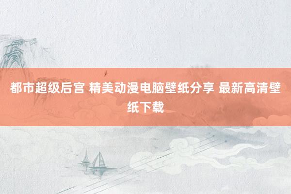 都市超级后宫 精美动漫电脑壁纸分享 最新高清壁纸下载