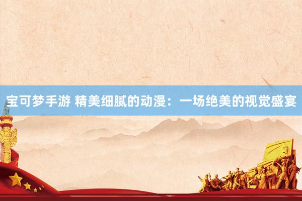 宝可梦手游 精美细腻的动漫：一场绝美的视觉盛宴