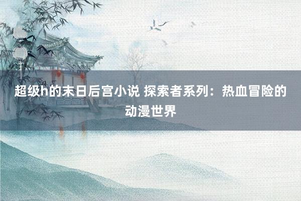 超级h的末日后宫小说 探索者系列：热血冒险的动漫世界