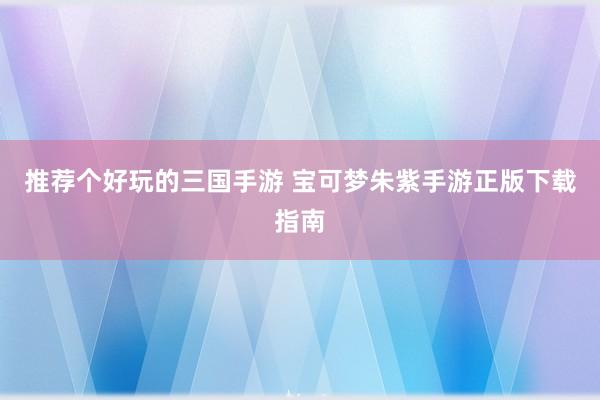 推荐个好玩的三国手游 宝可梦朱紫手游正版下载指南