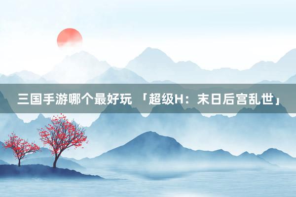 三国手游哪个最好玩 「超级H：末日后宫乱世」