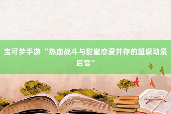 宝可梦手游 “热血战斗与甜蜜恋爱并存的超级动漫后宫”