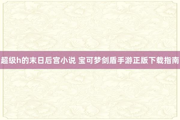 超级h的末日后宫小说 宝可梦剑盾手游正版下载指南