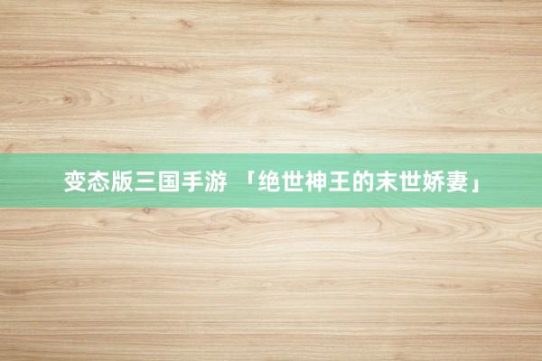 变态版三国手游 「绝世神王的末世娇妻」