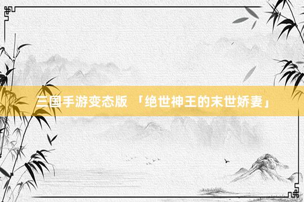 三国手游变态版 「绝世神王的末世娇妻」