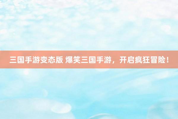 三国手游变态版 爆笑三国手游，开启疯狂冒险！