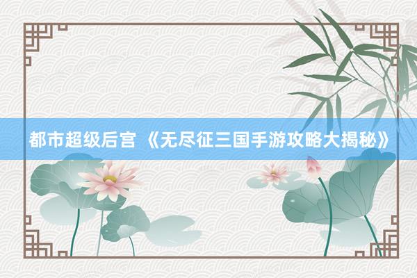 都市超级后宫 《无尽征三国手游攻略大揭秘》