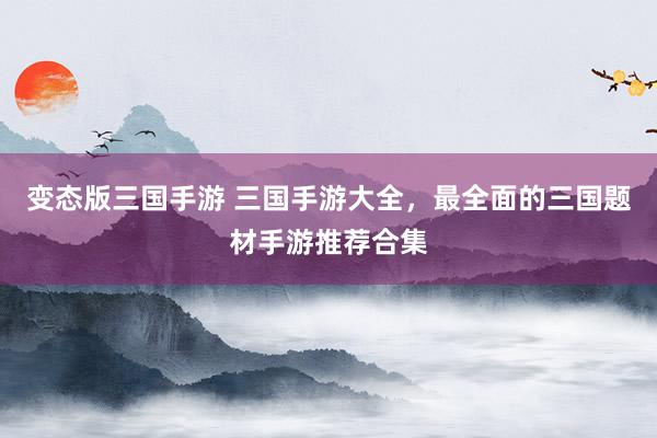 变态版三国手游 三国手游大全，最全面的三国题材手游推荐合集