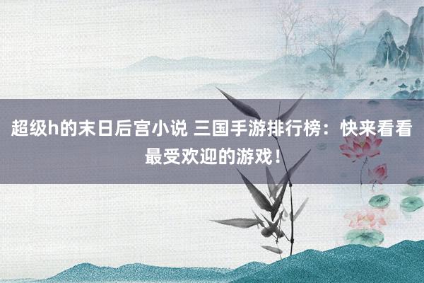 超级h的末日后宫小说 三国手游排行榜：快来看看最受欢迎的游戏！