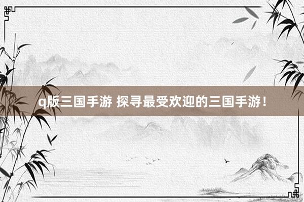 q版三国手游 探寻最受欢迎的三国手游！