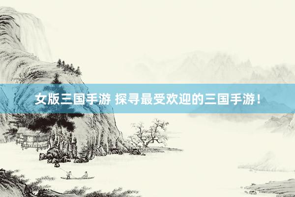 女版三国手游 探寻最受欢迎的三国手游！