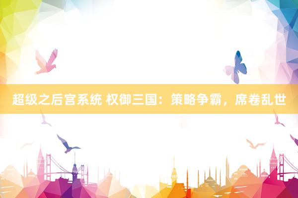 超级之后宫系统 权御三国：策略争霸，席卷乱世