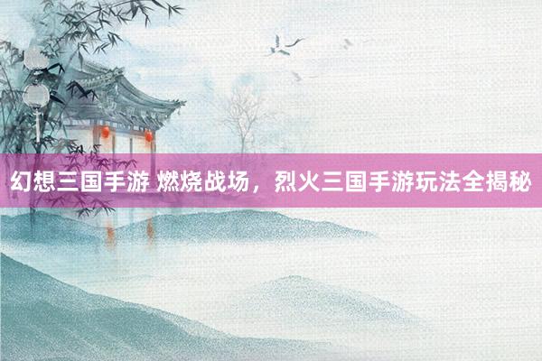 幻想三国手游 燃烧战场，烈火三国手游玩法全揭秘