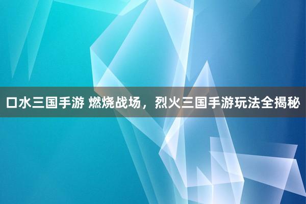 口水三国手游 燃烧战场，烈火三国手游玩法全揭秘